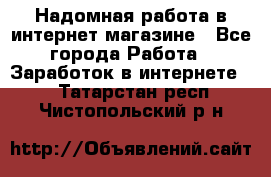 Надомная работа в интернет магазине - Все города Работа » Заработок в интернете   . Татарстан респ.,Чистопольский р-н